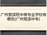 广州复读班中等专业学校有哪些(广州复读中专)