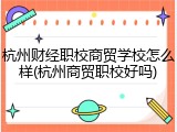 杭州财经职校商贸学校怎么样(杭州商贸职校好吗)