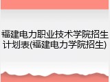 福建电力职业技术学院招生计划表(福建电力学院招生)