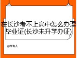在长沙考不上高中怎么办理毕业证(长沙未升学办证)