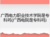 广西电力职业技术学院是专科吗(广西电院是专科吗)