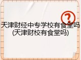天津财经中专学校有食堂吗(天津财校有食堂吗)