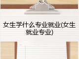 女生学什么专业就业(女生就业专业)