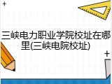 三峡电力职业学院校址在哪里(三峡电院校址)
