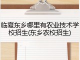 临夏东乡哪里有农业技术学校招生(东乡农校招生)