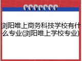 浏阳唯上商务科技学校有什么专业(浏阳唯上学校专业)