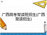 广西高考复读班招生(广西复读招生)