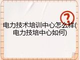 电力技术培训中心怎么样(电力技培中心如何)