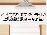 经济贸易旅游学校中专可以上吗(经贸旅游中专招生)