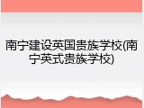 南宁建设英国贵族学校(南宁英式贵族学校)