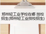 郑州轻工业学校在哪 技校招生(郑州轻工业技校招生)