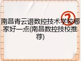 南昌青云谱数控技术学校哪家好一点(南昌数控技校推荐)