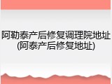 阿勒泰产后修复调理院地址(阿泰产后修复地址)