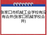 张家口市机械工业学校有没有合并(张家口机械学校合并)
