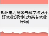 郑州电力高等专科学校好不好就业(郑州电力高专就业好吗)
