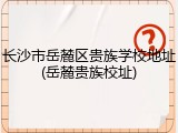 长沙市岳麓区贵族学校地址(岳麓贵族校址)