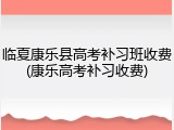 临夏康乐县高考补习班收费(康乐高考补习收费)
