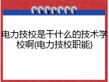 电力技校是干什么的技术学校啊(电力技校职能)