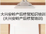 大兴安岭产后修复知识培训(大兴安岭产后修复培训)