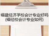 福建经济学校会计专业好吗(福经校会计专业如何)