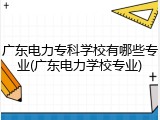 广东电力专科学校有哪些专业(广东电力学校专业)