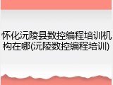 怀化沅陵县数控编程培训机构在哪(沅陵数控编程培训)