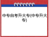 中专自考升大专(中专升大专)
