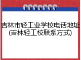 吉林市轻工业学校电话地址(吉林轻工校联系方式)