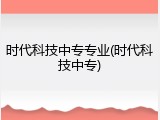 时代科技中专专业(时代科技中专)