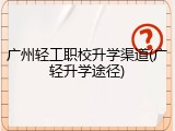 广州轻工职校升学渠道(广轻升学途径)