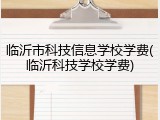 临沂市科技信息学校学费(临沂科技学校学费)