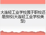 大连轻工业学校属于职校还是技校(大连轻工业学校类型)