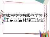 吉林省技校有哪些学校 轻工专业(吉林轻工技校)