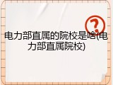 电力部直属的院校是啥(电力部直属院校)