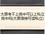 太原考不上高中可以上私立高中吗(太原落榜可读私立)