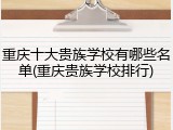重庆十大贵族学校有哪些名单(重庆贵族学校排行)