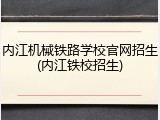 内江机械铁路学校官网招生(内江铁校招生)