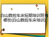 白山数控车床短期培训班有哪些(白山数控车床培训)
