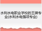 水利水电职业学校的王牌专业(水利水电强项专业)