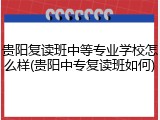 贵阳复读班中等专业学校怎么样(贵阳中专复读班如何)