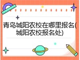 青岛城阳农校在哪里报名(城阳农校报名处)