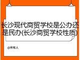 长沙现代商贸学校是公办还是民办(长沙商贸学校性质)