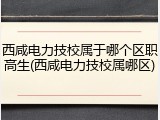西咸电力技校属于哪个区职高生(西咸电力技校属哪区)