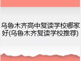 乌鲁木齐高中复读学校哪家好(乌鲁木齐复读学校推荐)