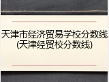 天津市经济贸易学校分数线(天津经贸校分数线)