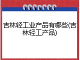 吉林轻工业产品有哪些(吉林轻工产品)