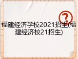 福建经济学校2021招生(福建经济校21招生)