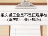 重庆轻工业是不是正规学校(重庆轻工业正规吗)