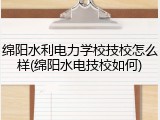 绵阳水利电力学校技校怎么样(绵阳水电技校如何)