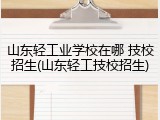 山东轻工业学校在哪 技校招生(山东轻工技校招生)